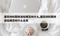 建筑材料取样送检规范叫什么,建筑材料取样送检规范叫什么名称