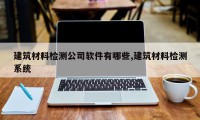 建筑材料检测公司软件有哪些,建筑材料检测系统
