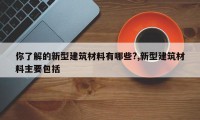 你了解的新型建筑材料有哪些?,新型建筑材料主要包括