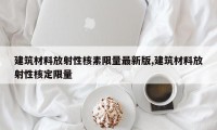 建筑材料放射性核素限量最新版,建筑材料放射性核定限量