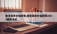 国家装修补贴政策,国家装修补贴政策2025最新消息