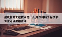 建筑材料工程技术是什么,建筑材料工程技术专业可以考哪些证