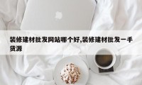 装修建材批发网站哪个好,装修建材批发一手货源
