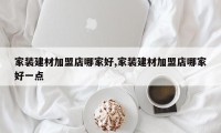家装建材加盟店哪家好,家装建材加盟店哪家好一点