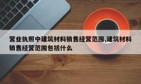 营业执照中建筑材料销售经营范围,建筑材料销售经营范围包括什么