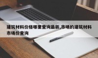 建筑材料价格哪里查询最新,市场的建筑材料市场价查询