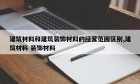 建筑材料和建筑装饰材料的经营范围区别,建筑材料 装饰材料