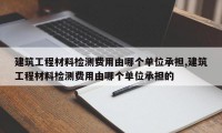 建筑工程材料检测费用由哪个单位承担,建筑工程材料检测费用由哪个单位承担的