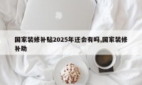 国家装修补贴2025年还会有吗,国家装修补助