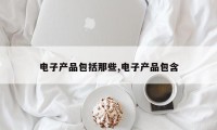 电子产品包括那些,电子产品包含