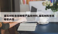 建筑材料包括哪些产品和材料,建筑材料包括哪些内容