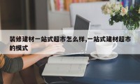 装修建材一站式超市怎么样,一站式建材超市的模式
