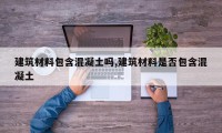 建筑材料包含混凝土吗,建筑材料是否包含混凝土