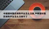 中国建材集团采购平台怎么注册,中国建材集团采购平台怎么注册不了