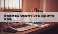 装修建材批发市场在哪个位置好,装饰建材批发市场