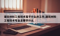建筑材料工程技术是干什么的工作,建筑材料工程技术专业主要学什么