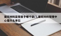 建筑材料监管属于哪个部门,建筑材料管理中心是什么单位
