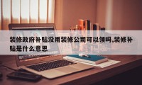 装修政府补贴没用装修公司可以领吗,装修补贴是什么意思