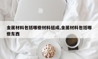 金属材料包括哪些材料组成,金属材料包括哪些东西