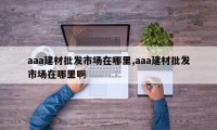 aaa建材批发市场在哪里,aaa建材批发市场在哪里啊