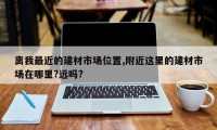 离我最近的建材市场位置,附近这里的建材市场在哪里?远吗?