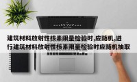 建筑材料放射性核素限量检验时,应随机,进行建筑材料放射性核素限量检验时应随机抽取