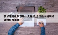 装修建材批发市场十大品牌,全国最大的装修建材批发市场