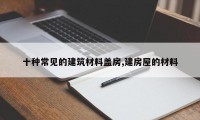 十种常见的建筑材料盖房,建房屋的材料