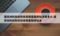建筑材料放射性核素限量最新标准是多少,建筑材料放射性核素限量取样标准