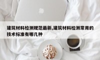 建筑材料检测规范最新,建筑材料检测常用的技术标准有哪几种