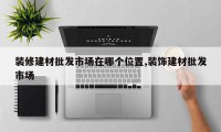 装修建材批发市场在哪个位置,装饰建材批发市场