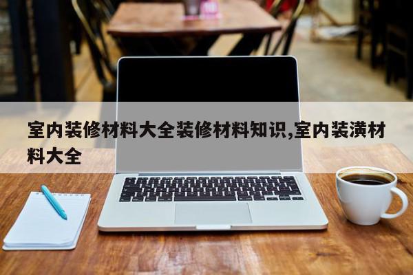 室内装修材料大全装修材料知识,室内装潢材料大全