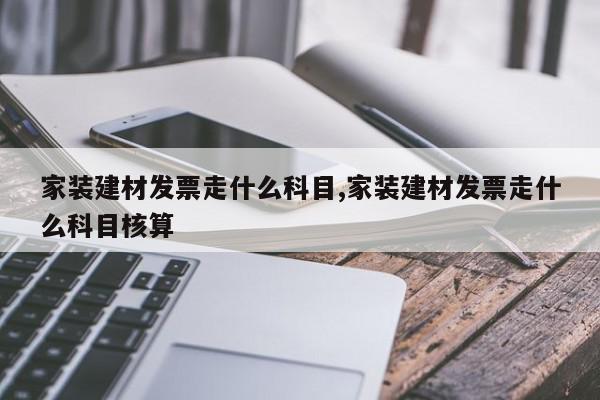 家装建材发票走什么科目,家装建材发票走什么科目核算