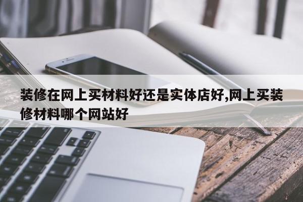 装修在网上买材料好还是实体店好,网上买装修材料哪个网站好