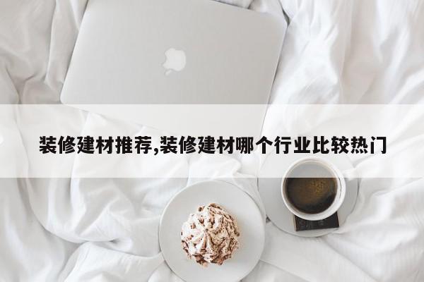 装修建材推荐,装修建材哪个行业比较热门