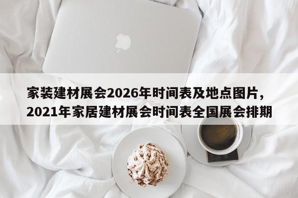 家装建材展会2026年时间表及地点图片,2021年家居建材展会时间表全国展会排期