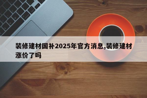 装修建材国补2025年官方消息,装修建材涨价了吗