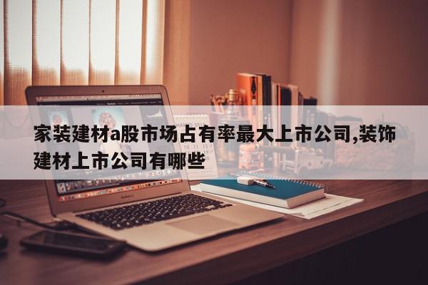 家装建材a股市场占有率最大上市公司,装饰建材上市公司有哪些