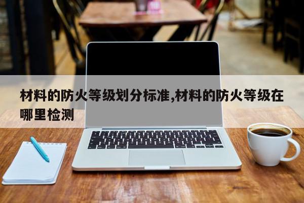 材料的防火等级划分标准,材料的防火等级在哪里检测