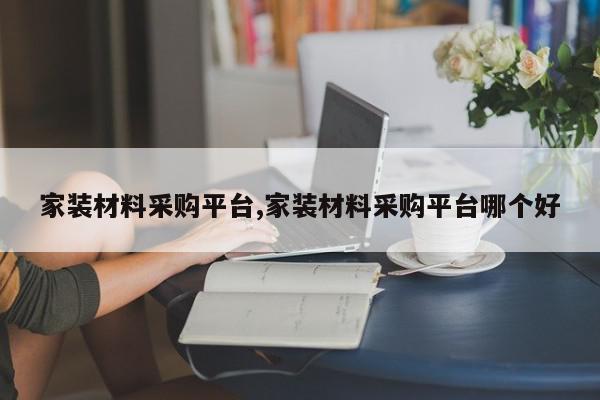 家装材料采购平台,家装材料采购平台哪个好