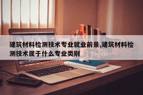 建筑材料检测技术专业就业前景,建筑材料检测技术属于什么专业类别