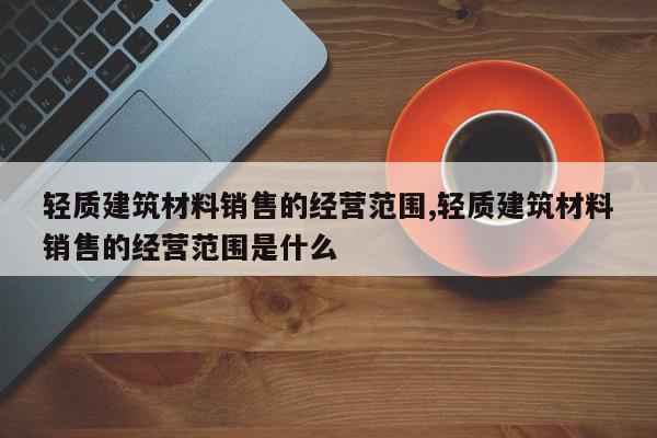轻质建筑材料销售的经营范围,轻质建筑材料销售的经营范围是什么