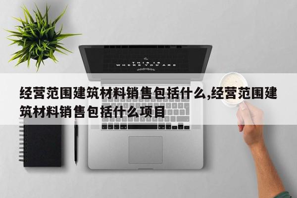 经营范围建筑材料销售包括什么,经营范围建筑材料销售包括什么项目