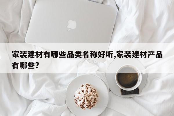 家装建材有哪些品类名称好听,家装建材产品有哪些?