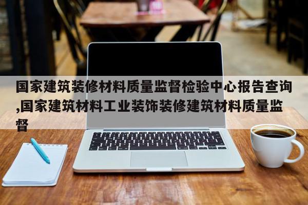 国家建筑装修材料质量监督检验中心报告查询,国家建筑材料工业装饰装修建筑材料质量监督
