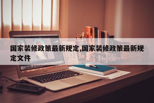 国家装修政策最新规定,国家装修政策最新规定文件