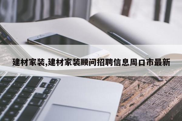 建材家装,建材家装顾问招聘信息周口市最新