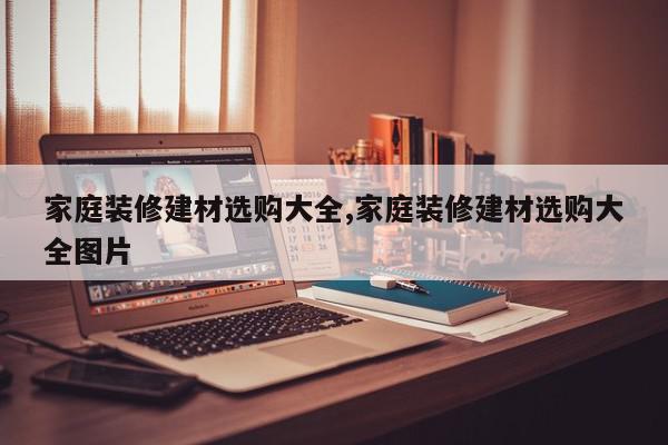 家庭装修建材选购大全,家庭装修建材选购大全图片