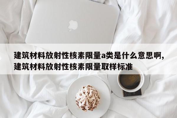 建筑材料放射性核素限量a类是什么意思啊,建筑材料放射性核素限量取样标准