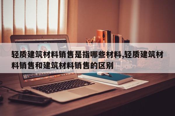 轻质建筑材料销售是指哪些材料,轻质建筑材料销售和建筑材料销售的区别